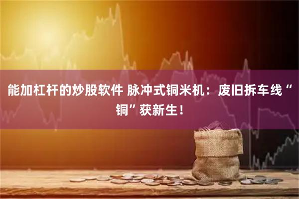 能加杠杆的炒股软件 脉冲式铜米机：废旧拆车线“铜”获新生！