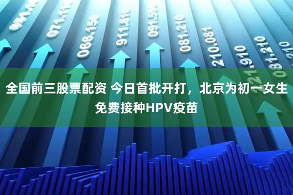 全国前三股票配资 今日首批开打，北京为初一女生免费接种HPV疫苗