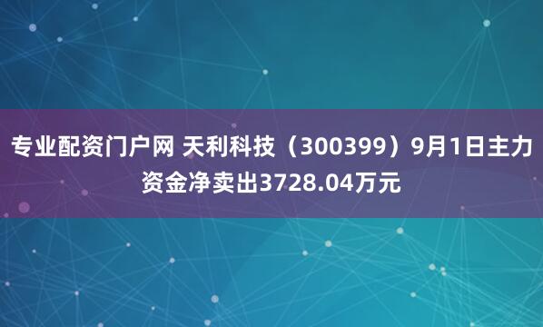 专业配资门户网 天利科技（300399）9月1日主力资金净卖出3728.04万元