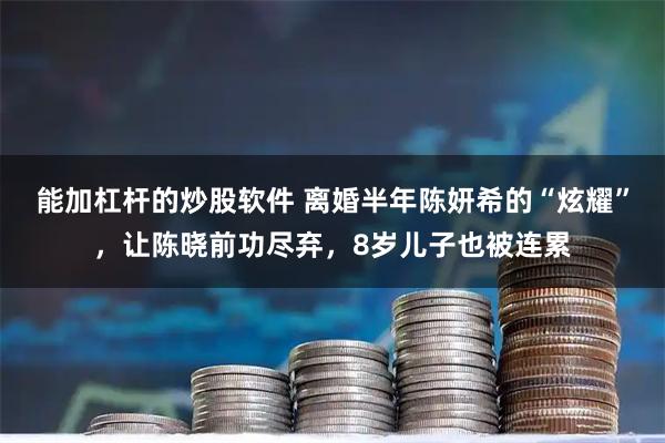能加杠杆的炒股软件 离婚半年陈妍希的“炫耀”，让陈晓前功尽弃，8岁儿子也被连累