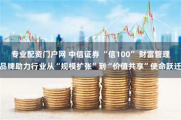 专业配资门户网 中信证券 “信100” 财富管理品牌助力行业从“规模扩张”到“价值共享”使命跃迁