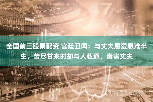 全国前三股票配资 宫廷丑闻：与丈夫恩爱患难半生，苦尽甘来时却与人私通，毒害丈夫