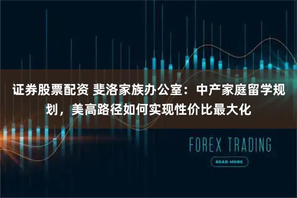 证券股票配资 斐洛家族办公室：中产家庭留学规划，美高路径如何实现性价比最大化