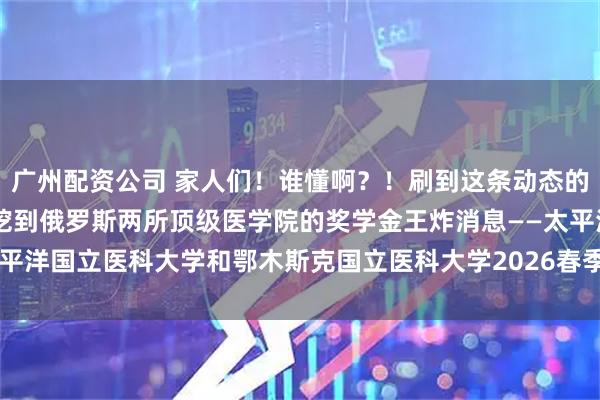 广州配资公司 家人们！谁懂啊？！刷到这条动态的医学生速速集合！ 我刚挖到俄罗斯两所顶级医学院的奖学金王炸消息——太平洋国立医科大学和鄂木斯克国立医科大学2026春季班居然给中国学生发10