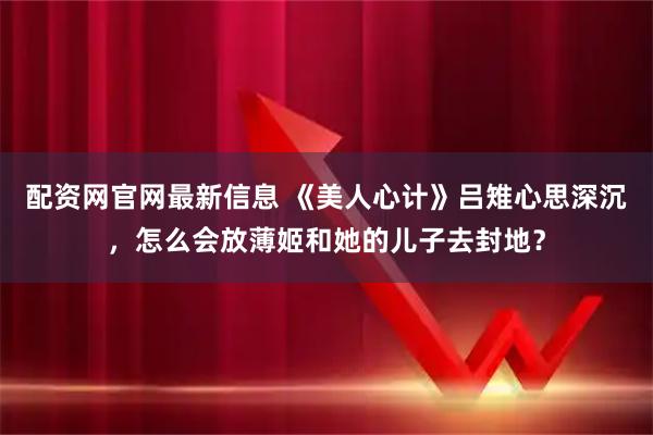 配资网官网最新信息 《美人心计》吕雉心思深沉，怎么会放薄姬和她的儿子去封地？