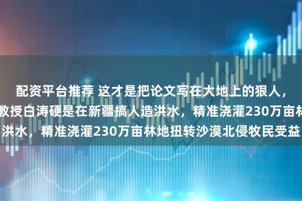 配资平台推荐 这才是把论文写在大地上的狠人，40岁出头西安理工大教授白涛硬是在新疆搞人造洪水，精准浇灌230万亩林地扭转沙漠北侵牧民受益