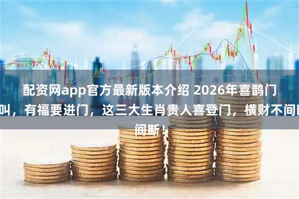 配资网app官方最新版本介绍 2026年喜鹊门前叫，有福要进门，这三大生肖贵人喜登门，横财不间断！