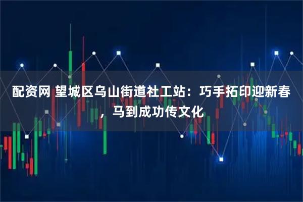 配资网 望城区乌山街道社工站：巧手拓印迎新春，马到成功传文化