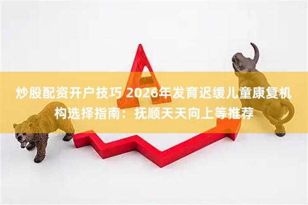 炒股配资开户技巧 2026年发育迟缓儿童康复机构选择指南：抚顺天天向上等推荐