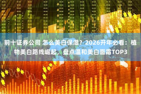 前十证券公司 怎么美白保湿？2026开年必看：植物美白路线崛起，盘点温和美白面霜TOP3