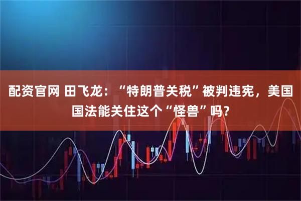 配资官网 田飞龙：“特朗普关税”被判违宪，美国国法能关住这个“怪兽”吗？