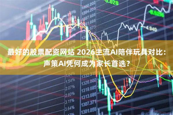 最好的股票配资网站 2026主流AI陪伴玩具对比：声策AI凭何成为家长首选？