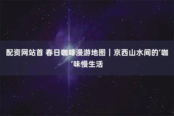 配资网站首 春日咖啡漫游地图｜京西山水间的‘咖’味慢生活